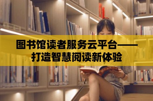 圖書館讀者服務云平臺——打造智慧閱讀新體驗