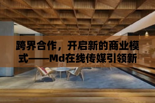 跨界合作，開啟新的商業模式——Md在線傳媒引領新潮流