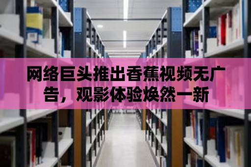 網絡巨頭推出香蕉視頻無廣告，觀影體驗煥然一新