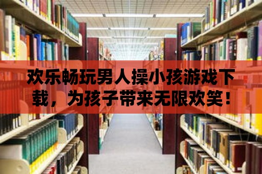 歡樂暢玩男人操小孩游戲下載，為孩子帶來無限歡笑！