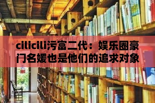 cilicili污富二代：娛樂(lè)圈豪門名媛也是他們的追求對(duì)象