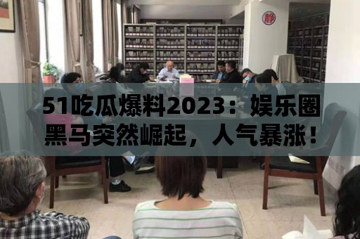 51吃瓜爆料2023：娛樂圈黑馬突然崛起，人氣暴漲！