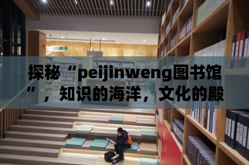 探秘“peijinweng圖書館”，知識的海洋，文化的殿堂