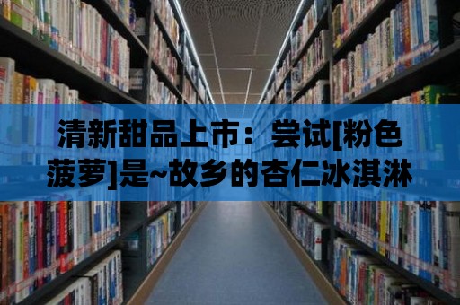 清新甜品上市：嘗試[粉色菠蘿]是~故鄉(xiāng)的杏仁冰淇淋