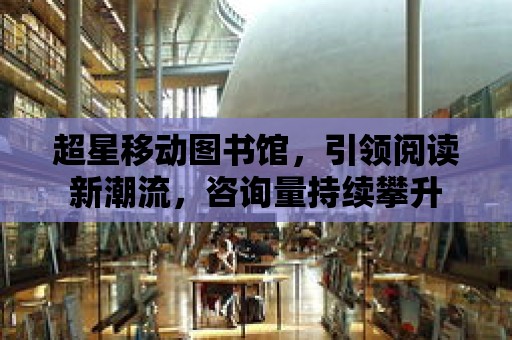 超星移動圖書館，引領閱讀新潮流，咨詢量持續攀升