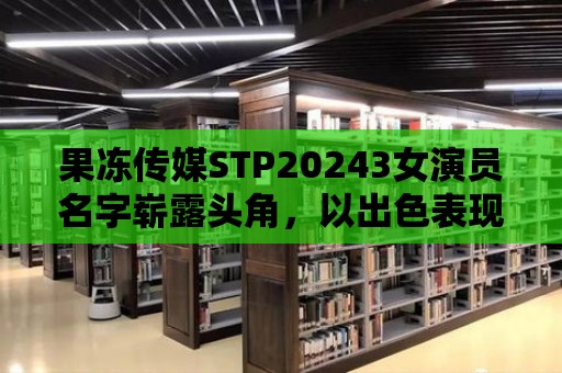 果凍傳媒STP20243女演員名字嶄露頭角，以出色表現(xiàn)征服導(dǎo)演！