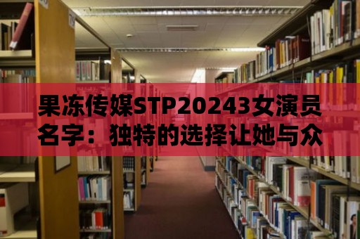 果凍傳媒STP20243女演員名字：獨特的選擇讓她與眾不同！