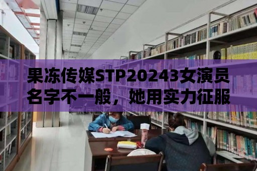 果凍傳媒STP20243女演員名字不一般，她用實(shí)力征服觀眾！