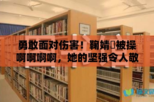 勇敢面對傷害！鞠婧祎被操啊啊啊啊，她的堅強令人敬佩