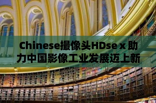 Chinese撮像頭HDseⅹ助力中國影像工業發展邁上新臺階