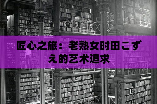 匠心之旅：老熟女時田こずえ的藝術追求