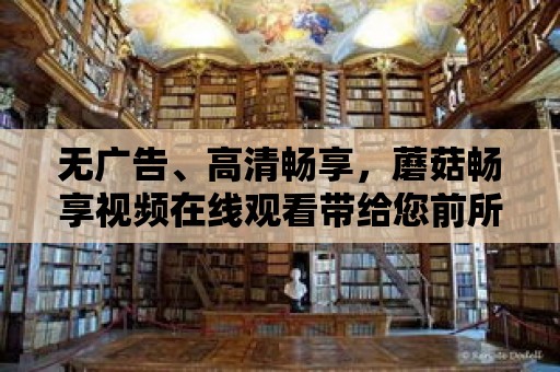 無廣告、高清暢享，蘑菇暢享視頻在線觀看帶給您前所未有的觀影體驗！