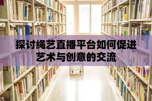 探討繩藝直播平臺如何促進藝術與創意的交流