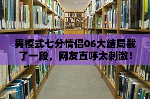 男模式七分情侶06大結局截了一段，網友直呼太刺激！