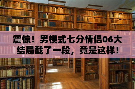 震驚！男模式七分情侶06大結局截了一段，竟是這樣！