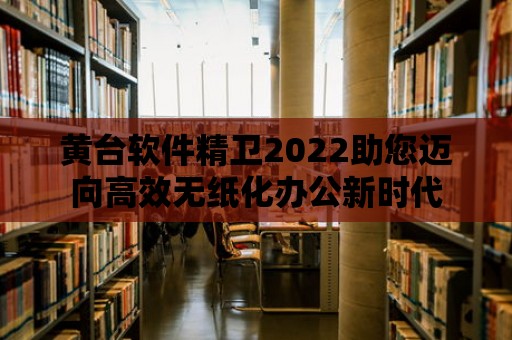 黃臺軟件精衛2022助您邁向高效無紙化辦公新時代