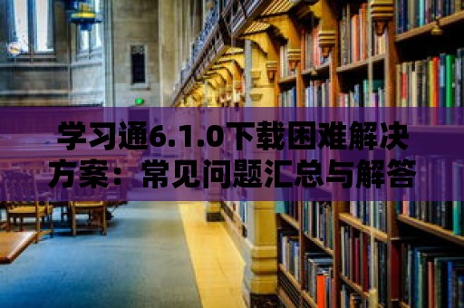 學(xué)習(xí)通6.1.0下載困難解決方案：常見問題匯總與解答