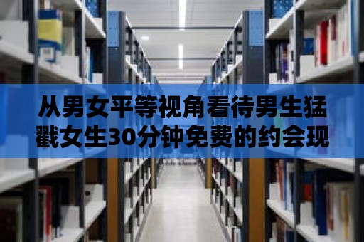 從男女平等視角看待男生猛戳女生30分鐘免費(fèi)的約會(huì)現(xiàn)象