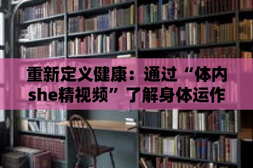 重新定義健康：通過“體內she精視頻”了解身體運作的精髓