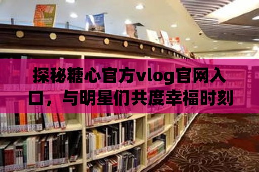 探秘糖心官方vlog官網(wǎng)入口，與明星們共度幸福時刻！