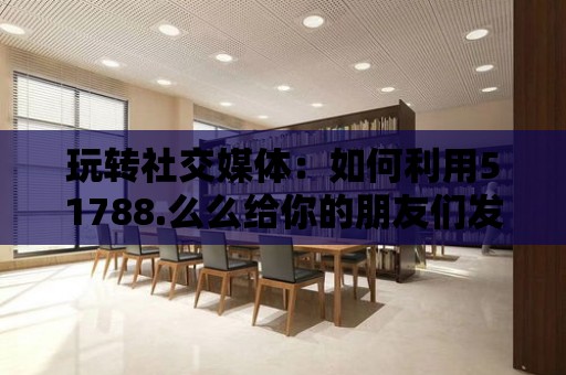 玩轉社交媒體：如何利用51788.么么給你的朋友們發獨特的消息？