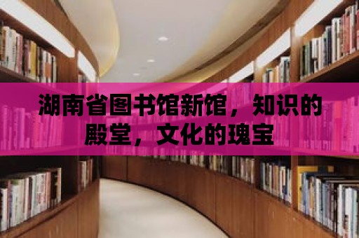 湖南省圖書館新館，知識的殿堂，文化的瑰寶