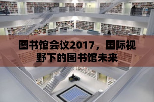 圖書館會議2017，國際視野下的圖書館未來