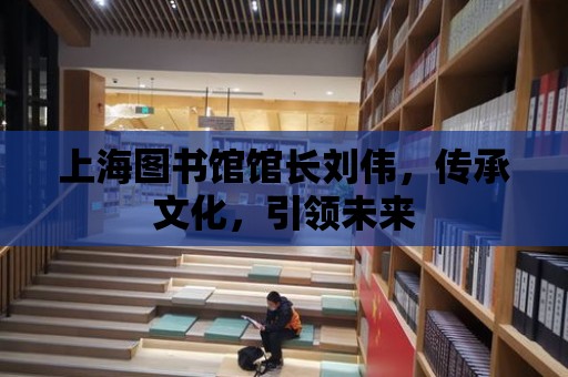 上海圖書館館長劉偉，傳承文化，引領未來