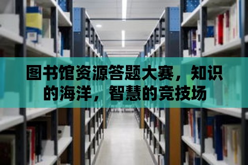 圖書館資源答題大賽，知識的海洋，智慧的競技場