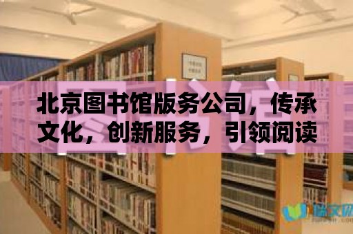 北京圖書館版務公司，傳承文化，創(chuàng)新服務，引領閱讀新風尚