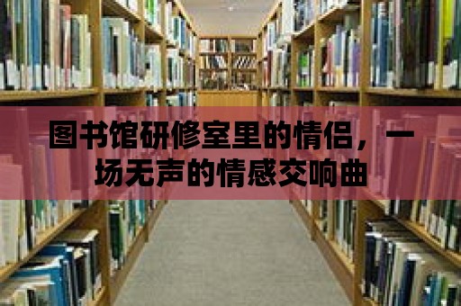 圖書館研修室里的情侶，一場無聲的情感交響曲