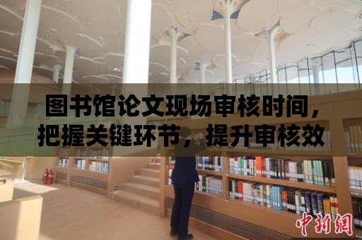 圖書館論文現場審核時間，把握關鍵環節，提升審核效果