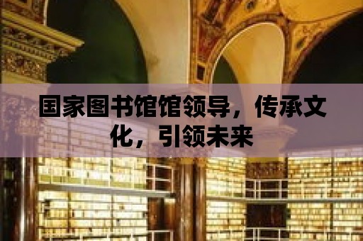 國家圖書館館領導，傳承文化，引領未來