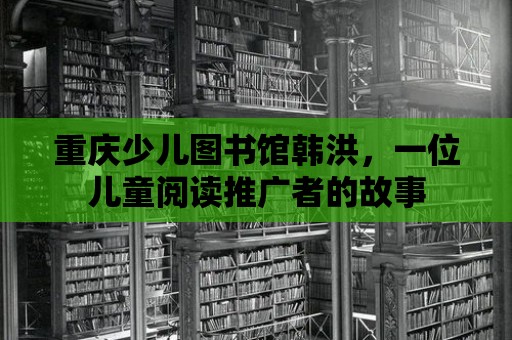 重慶少兒圖書館韓洪，一位兒童閱讀推廣者的故事