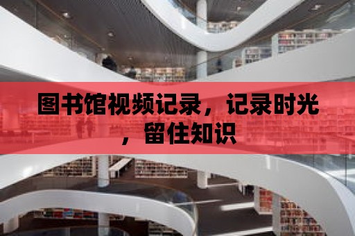 圖書館視頻記錄，記錄時光，留住知識