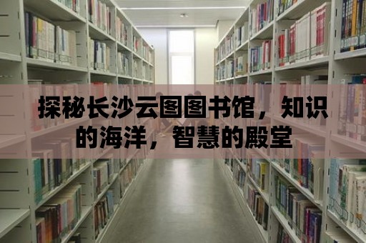 探秘長沙云圖圖書館，知識的海洋，智慧的殿堂