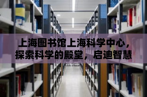 上海圖書館上海科學中心，探索科學的殿堂，啟迪智慧的燈塔