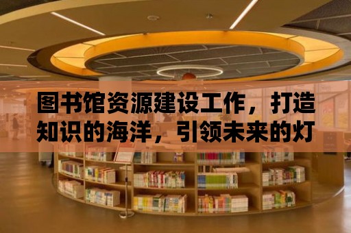 圖書館資源建設工作，打造知識的海洋，引領未來的燈塔