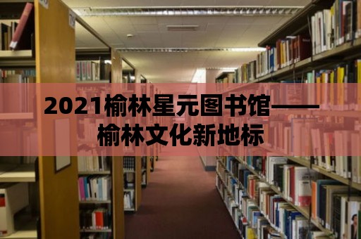 2021榆林星元圖書館——榆林文化新地標