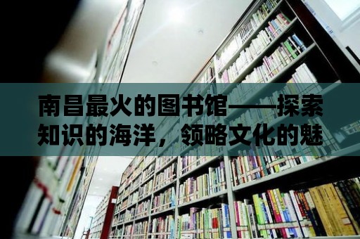 南昌最火的圖書館——探索知識的海洋，領略文化的魅力