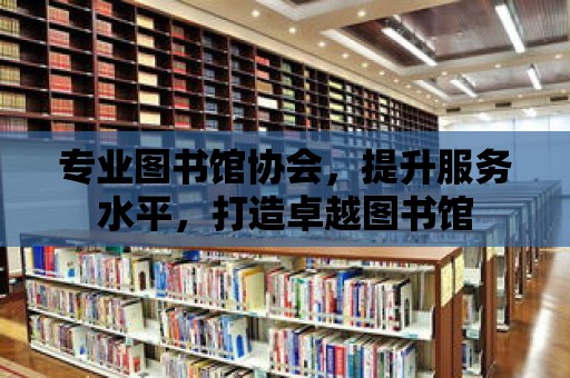 專業(yè)圖書館協(xié)會(huì)，提升服務(wù)水平，打造卓越圖書館