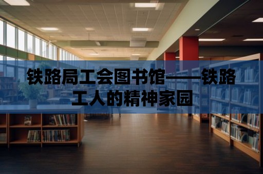 鐵路局工會(huì)圖書館——鐵路工人的精神家園