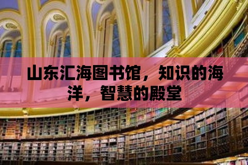 山東匯海圖書館，知識的海洋，智慧的殿堂