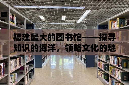 福建最大的圖書館——探尋知識的海洋，領略文化的魅力