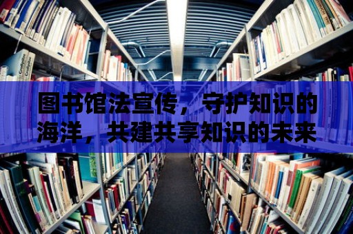 圖書館法宣傳，守護知識的海洋，共建共享知識的未來