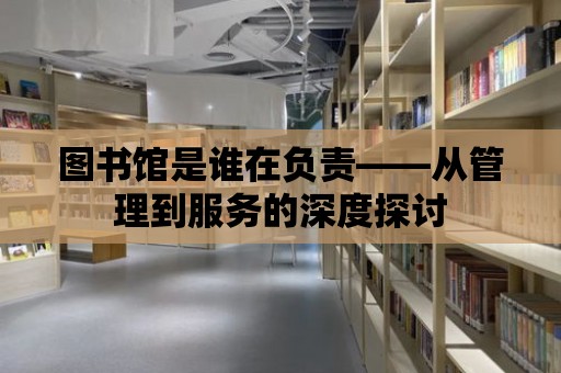 圖書館是誰在負責——從管理到服務的深度探討