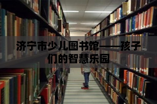 濟寧市少兒圖書館——孩子們的智慧樂園