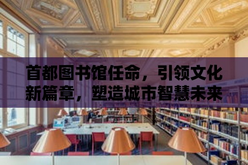 首都圖書館任命，引領文化新篇章，塑造城市智慧未來