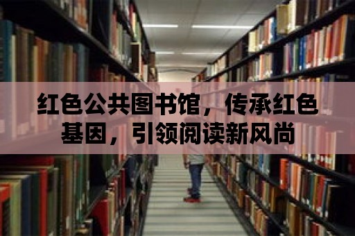 紅色公共圖書館，傳承紅色基因，引領閱讀新風尚