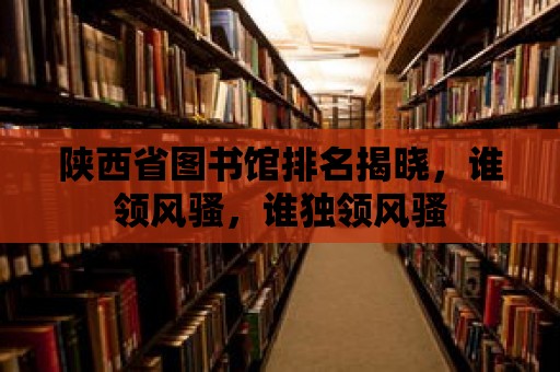 陜西省圖書館排名揭曉，誰領(lǐng)風(fēng)騷，誰獨(dú)領(lǐng)風(fēng)騷